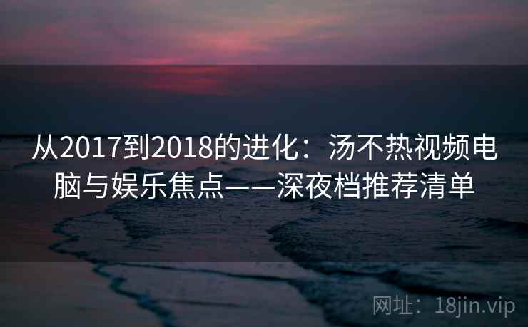 从2017到2018的进化：汤不热视频电脑与娱乐焦点——深夜档推荐清单