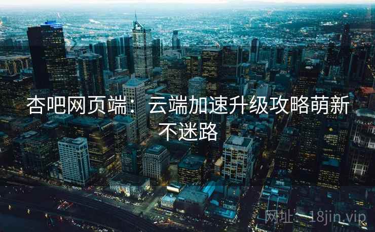 杏吧网页端：云端加速升级攻略萌新不迷路