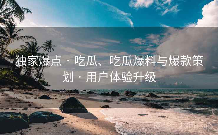 独家爆点 · 吃瓜、吃瓜爆料与爆款策划 · 用户体验升级