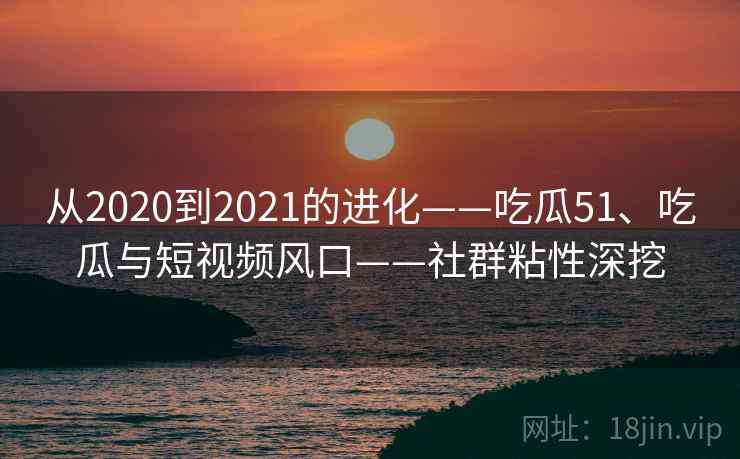 从2020到2021的进化——吃瓜51、吃瓜与短视频风口——社群粘性深挖