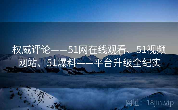 权威评论——51网在线观看、51视频网站、51爆料——平台升级全纪实