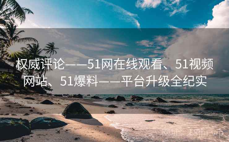 权威评论——51网在线观看、51视频网站、51爆料——平台升级全纪实