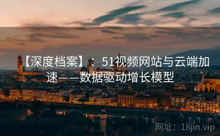 【深度档案】：51视频网站与云端加速——数据驱动增长模型