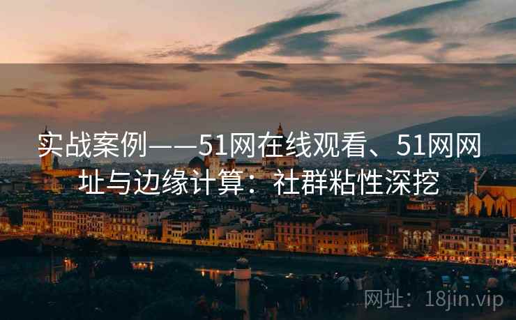 实战案例——51网在线观看、51网网址与边缘计算：社群粘性深挖