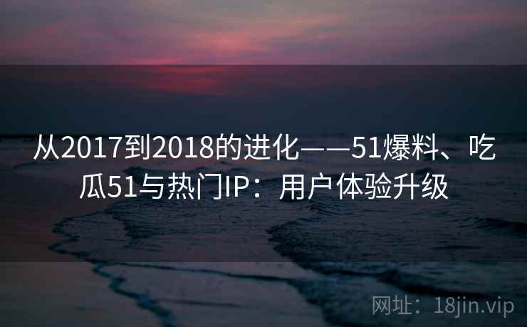 从2017到2018的进化——51爆料、吃瓜51与热门IP：用户体验升级
