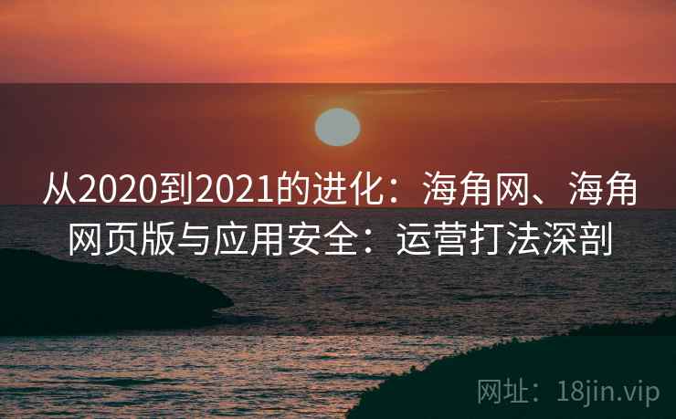 从2020到2021的进化：海角网、海角网页版与应用安全：运营打法深剖