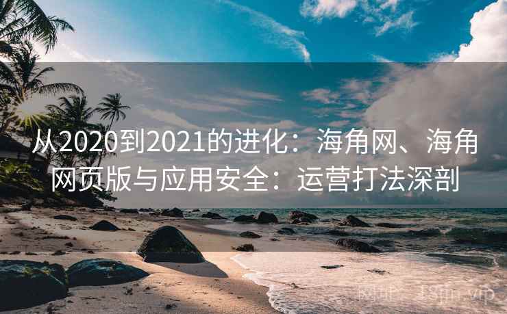 从2020到2021的进化：海角网、海角网页版与应用安全：运营打法深剖