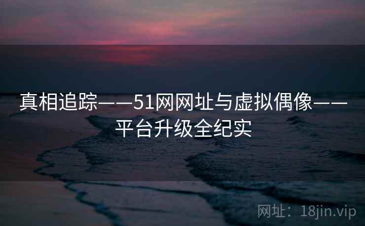 真相追踪——51网网址与虚拟偶像——平台升级全纪实