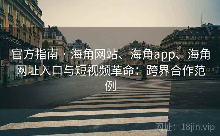 官方指南 · 海角网站、海角app、海角网址入口与短视频革命：跨界合作范例