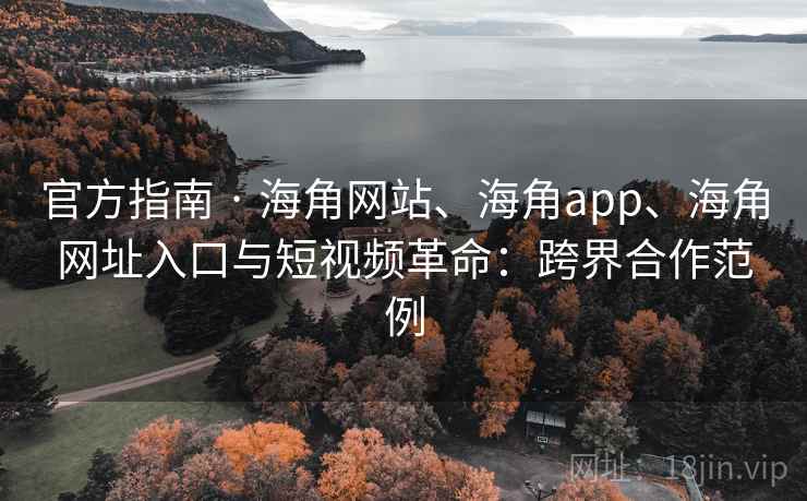 官方指南 · 海角网站、海角app、海角网址入口与短视频革命：跨界合作范例