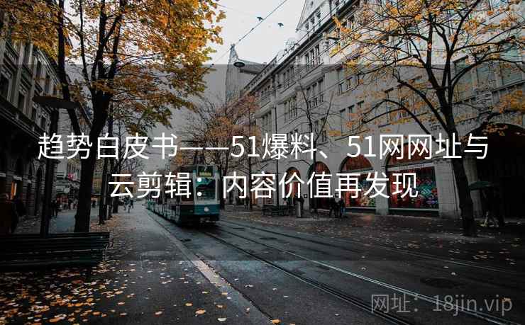 趋势白皮书——51爆料、51网网址与云剪辑：内容价值再发现