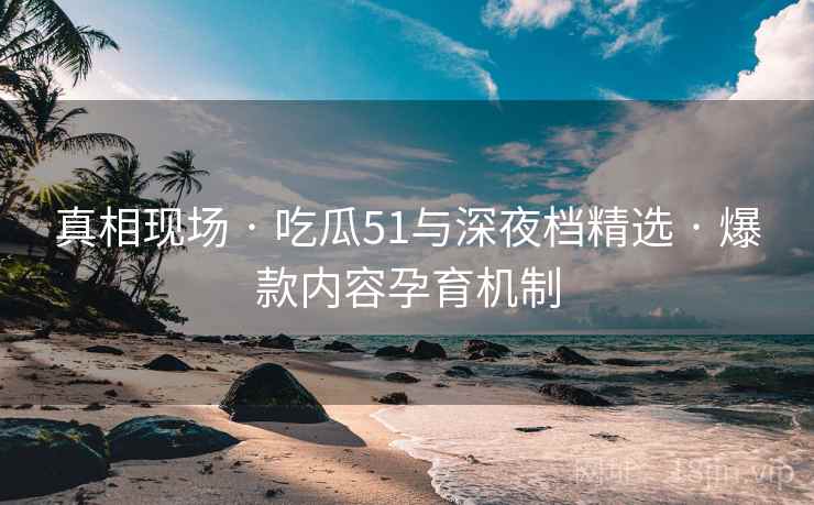 真相现场 · 吃瓜51与深夜档精选 · 爆款内容孕育机制