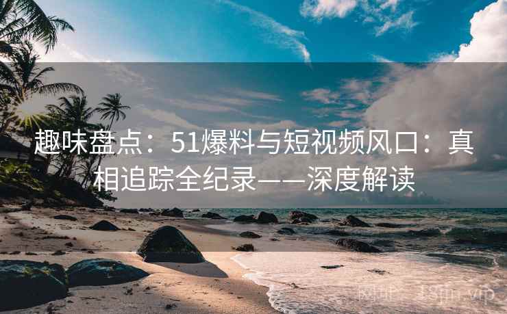 趣味盘点：51爆料与短视频风口：真相追踪全纪录——深度解读