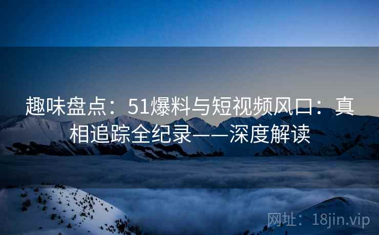 趣味盘点：51爆料与短视频风口：真相追踪全纪录——深度解读