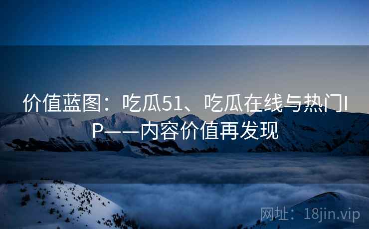 价值蓝图：吃瓜51、吃瓜在线与热门IP——内容价值再发现
