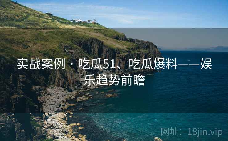 实战案例 · 吃瓜51、吃瓜爆料——娱乐趋势前瞻