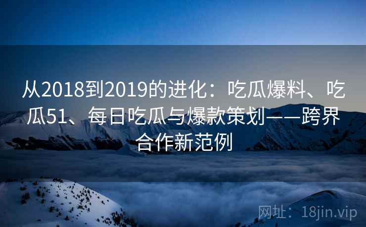从2018到2019的进化：吃瓜爆料、吃瓜51、每日吃瓜与爆款策划——跨界合作新范例