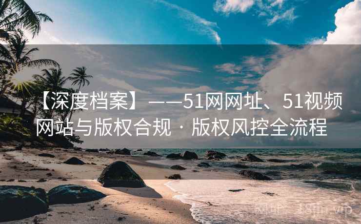 【深度档案】——51网网址、51视频网站与版权合规 · 版权风控全流程