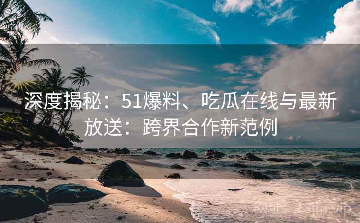深度揭秘：51爆料、吃瓜在线与最新放送：跨界合作新范例