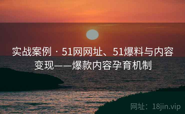 实战案例 · 51网网址、51爆料与内容变现——爆款内容孕育机制