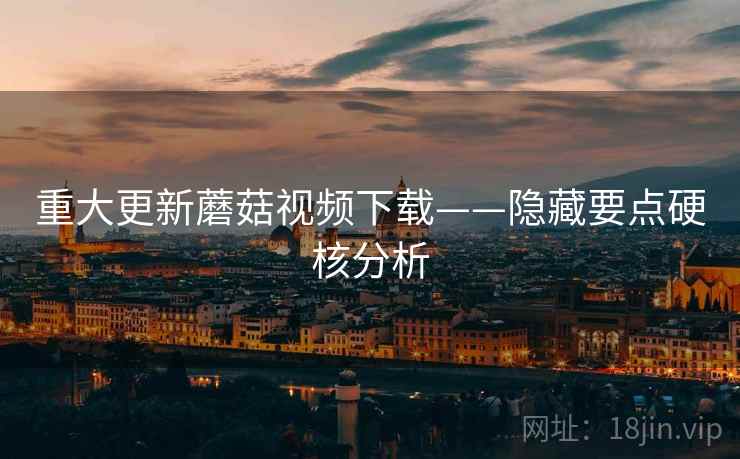 重大更新蘑菇视频下载——隐藏要点硬核分析