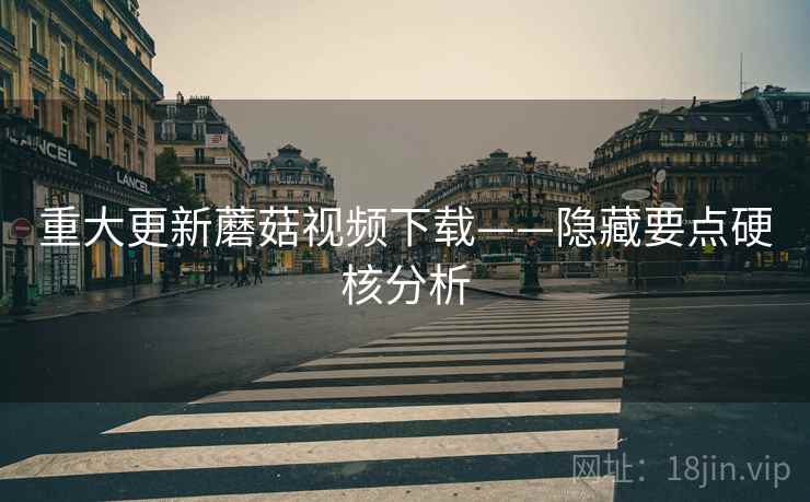 重大更新蘑菇视频下载——隐藏要点硬核分析