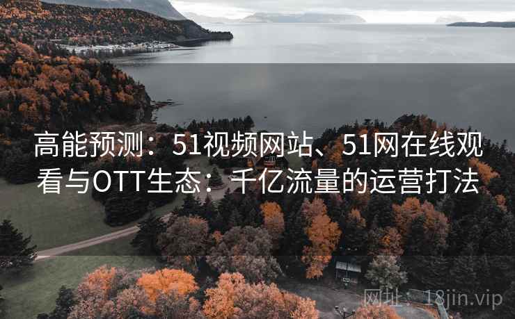 高能预测：51视频网站、51网在线观看与OTT生态：千亿流量的运营打法