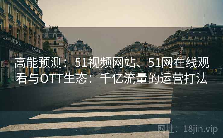 高能预测：51视频网站、51网在线观看与OTT生态：千亿流量的运营打法