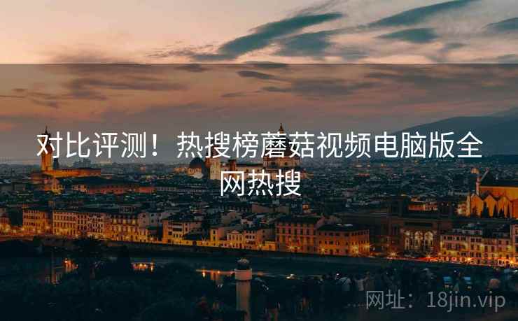 对比评测！热搜榜蘑菇视频电脑版全网热搜