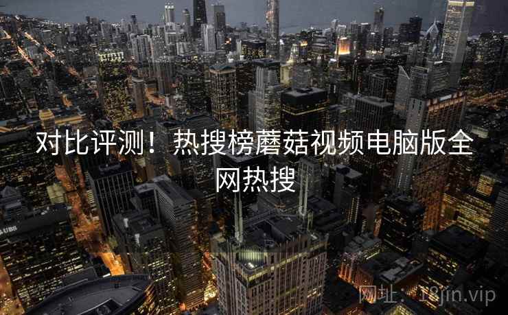 对比评测！热搜榜蘑菇视频电脑版全网热搜