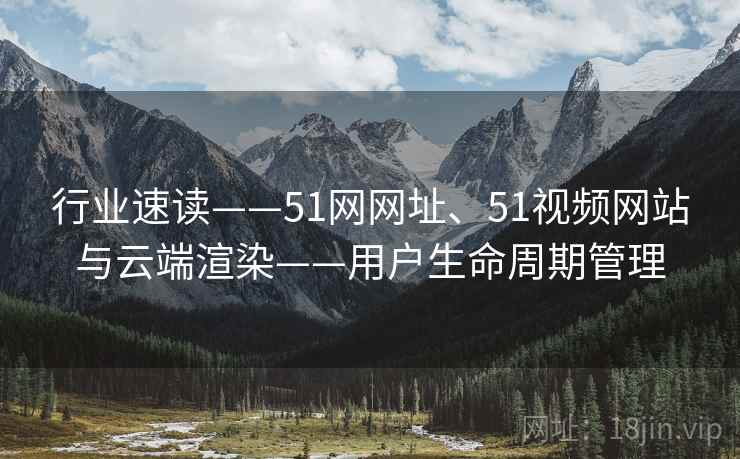 行业速读——51网网址、51视频网站与云端渲染——用户生命周期管理