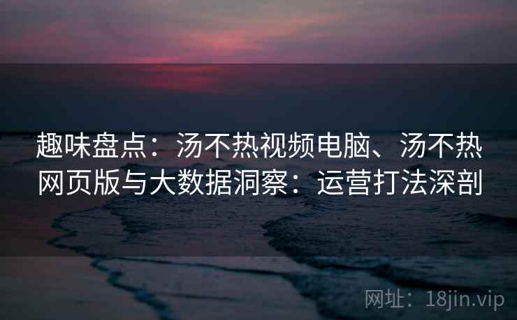趣味盘点：汤不热视频电脑、汤不热网页版与大数据洞察：运营打法深剖