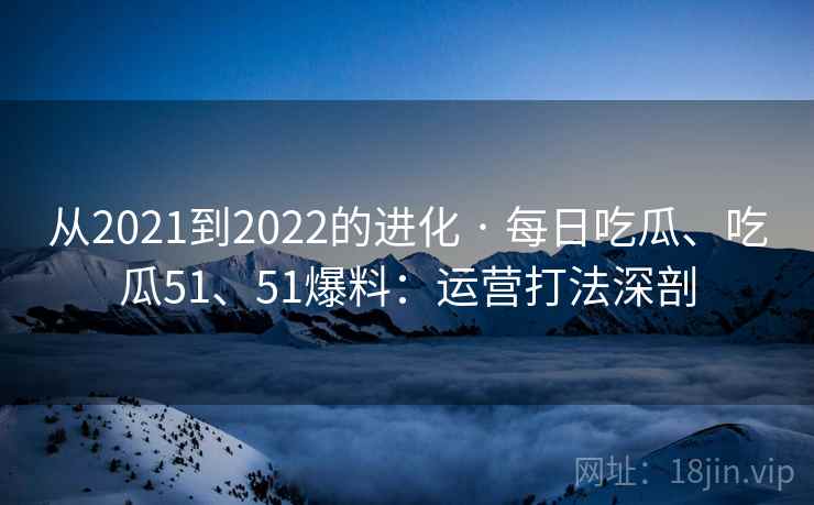从2021到2022的进化 · 每日吃瓜、吃瓜51、51爆料：运营打法深剖