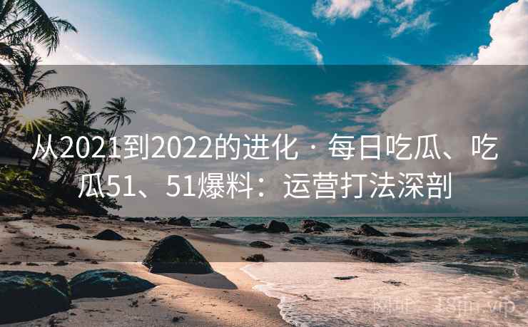 从2021到2022的进化 · 每日吃瓜、吃瓜51、51爆料：运营打法深剖