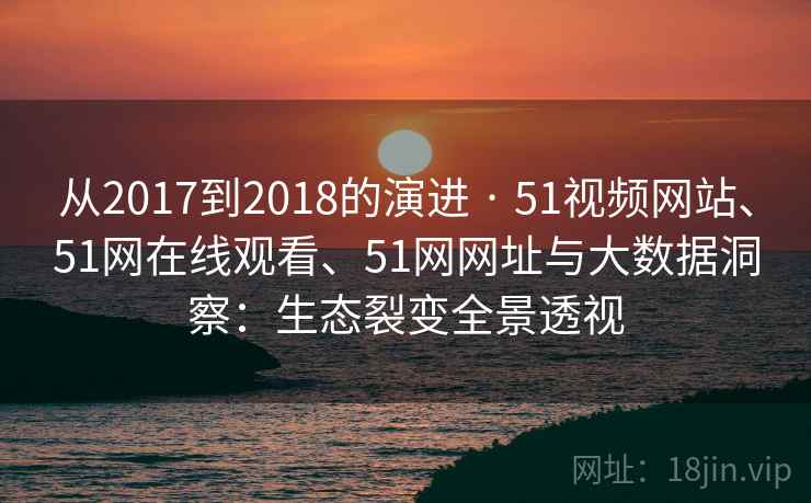 从2017到2018的演进 · 51视频网站、51网在线观看、51网网址与大数据洞察：生态裂变全景透视