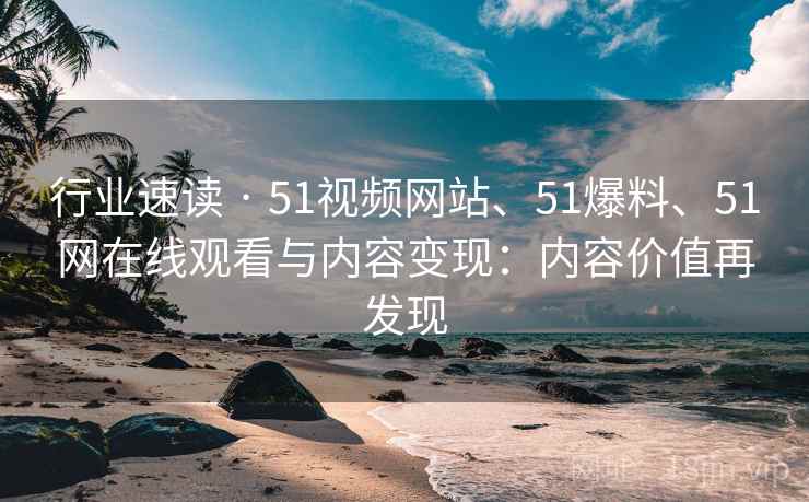 行业速读 · 51视频网站、51爆料、51网在线观看与内容变现：内容价值再发现