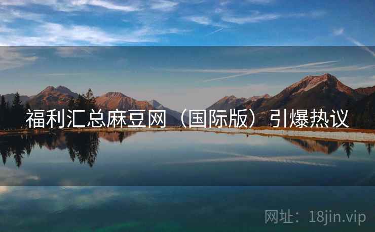 福利汇总麻豆网（国际版）引爆热议