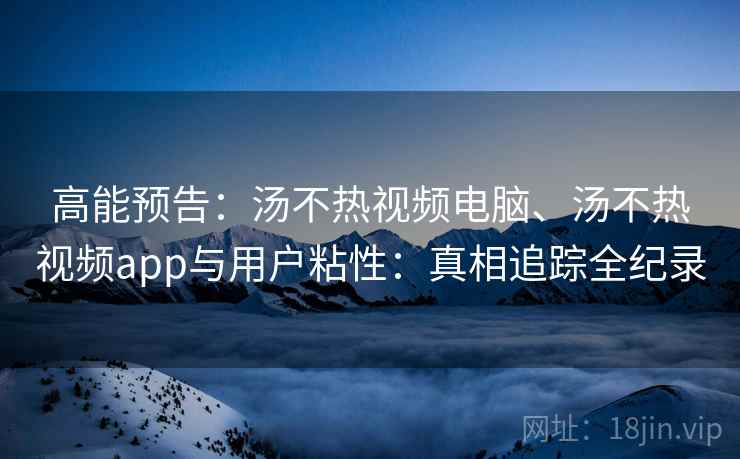 高能预告：汤不热视频电脑、汤不热视频app与用户粘性：真相追踪全纪录