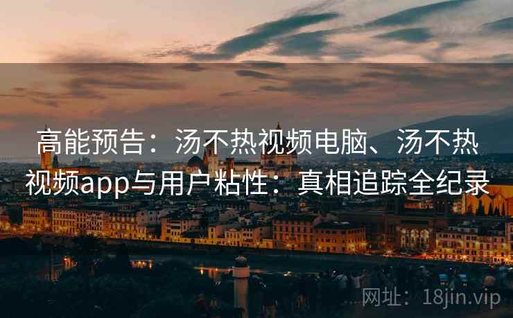 高能预告：汤不热视频电脑、汤不热视频app与用户粘性：真相追踪全纪录