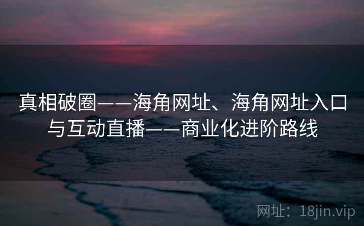 真相破圈——海角网址、海角网址入口与互动直播——商业化进阶路线