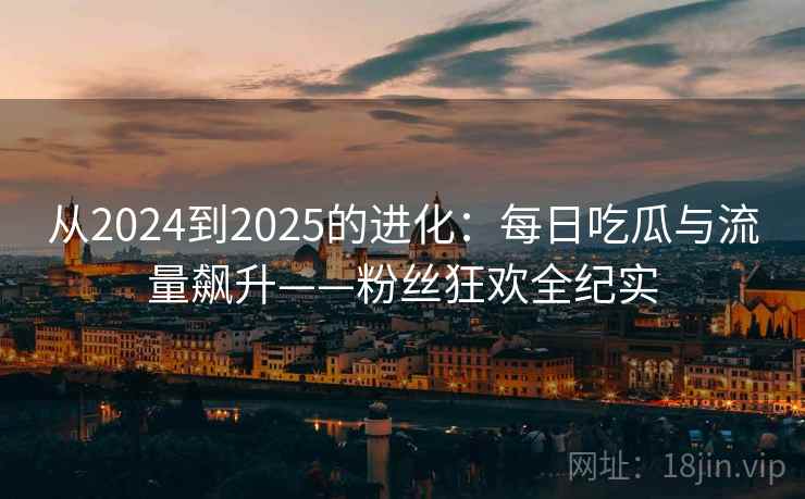 从2024到2025的进化：每日吃瓜与流量飙升——粉丝狂欢全纪实