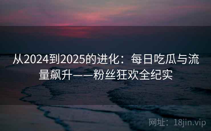 从2024到2025的进化：每日吃瓜与流量飙升——粉丝狂欢全纪实