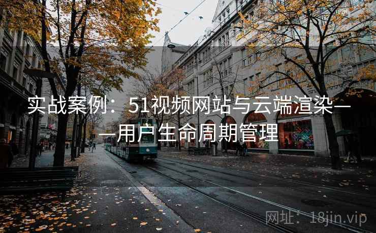实战案例：51视频网站与云端渲染——用户生命周期管理