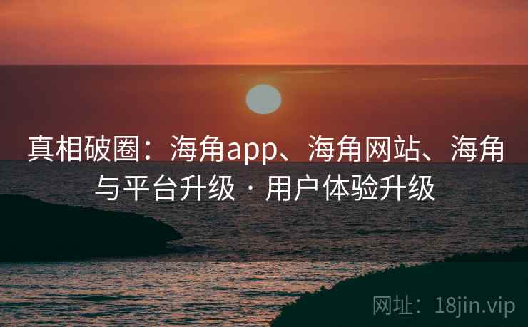 真相破圈：海角app、海角网站、海角与平台升级 · 用户体验升级