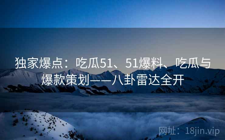独家爆点：吃瓜51、51爆料、吃瓜与爆款策划——八卦雷达全开