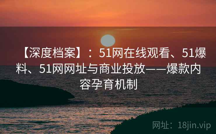【深度档案】：51网在线观看、51爆料、51网网址与商业投放——爆款内容孕育机制