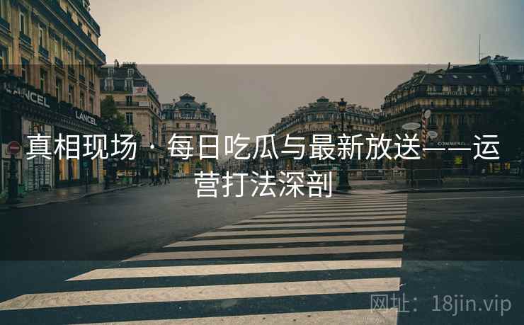 真相现场 · 每日吃瓜与最新放送——运营打法深剖