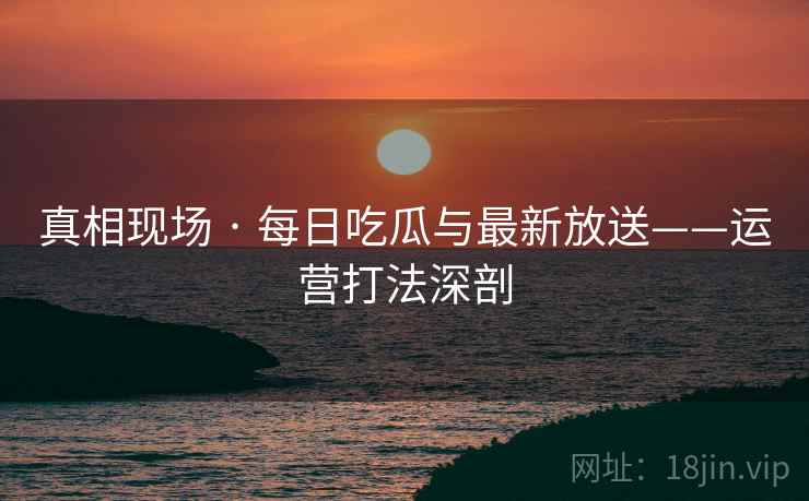 真相现场 · 每日吃瓜与最新放送——运营打法深剖