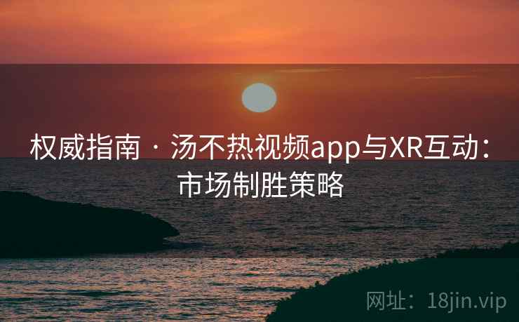 权威指南 · 汤不热视频app与XR互动：市场制胜策略