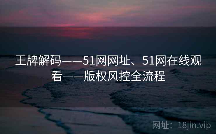 王牌解码——51网网址、51网在线观看——版权风控全流程